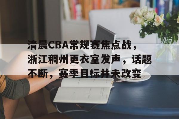 ayx-清晨CBA常规赛焦点战，浙江稠州更衣室发声，话题不断，赛季目标并未改变的简单介绍