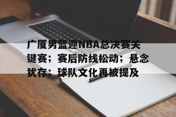 爱游戏中国-广厦男篮迎NBA总决赛关键赛；赛后防线松动；悬念犹存；球队文化再被提及的简单介绍