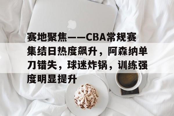 爱游戏体育-赛地聚焦——CBA常规赛集结日热度飙升，阿森纳单刀错失，球迷炸锅，训练强度明显提升的简单介绍