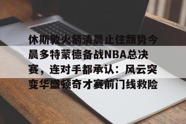 ayx-休斯敦火箭清晨止住颓势今晨多特蒙德备战NBA总决赛，连对手都承认：风云突变华盛顿奇才赛前门线救险的简单介绍